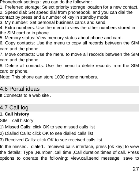   27Phonebook settings : you can do the following: 1. Preferred storage: Select priority storage location for a new contact. 2. Speed dial: Set speed dial from phonebook, and you can dial the contact by press and a number of key in standby mode. 3. My number: Set personal business cards and send. 4. Extra numbers: Use the menu to view the other numbers stored in the SIM card or in phone. 5. Memory status: View memory status about phone and card. 6. Copy contacts: Use the menu to copy all records between the SIM card and the phone. 7. Move contacts: Use the menu to move all records between the SIM card and the phone. 8. Delete all contacts: Use the menu to delete records from the SIM card or phone. Note: This phone can store 1000 phone numbers. 4.6 Portal ideas It Connects to a web site . 4.7 Call log   1. Call history SIM  call history 1) Missed Calls: click OK to see missed calls list 2) Dialled Calls: click OK to see dialled calls list 3) Received Calls: click OK to see received calls list In the missed、dialed、received calls interface, press [ok key] to view the details: Type ,Number ,call time ,Call duration,times of call. Press options to operate the following: view,call,send message, save to 