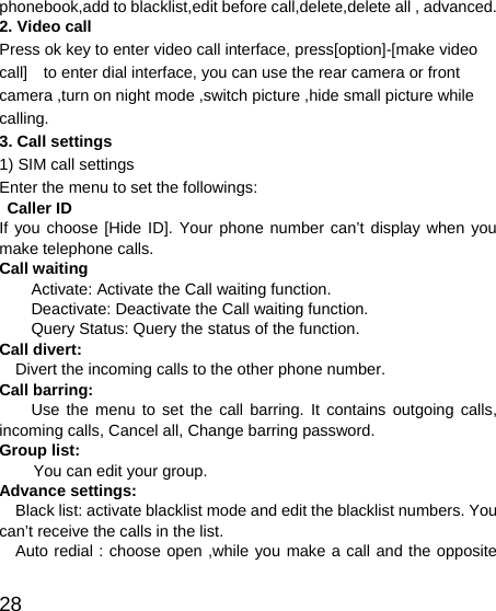   28 phonebook,add to blacklist,edit before call,delete,delete all , advanced. 2. Video call Press ok key to enter video call interface, press[option]-[make video call]    to enter dial interface, you can use the rear camera or front camera ,turn on night mode ,switch picture ,hide small picture while calling. 3. Call settings 1) SIM call settings Enter the menu to set the followings: Caller ID If you choose [Hide ID]. Your phone number can’t display when you make telephone calls. Call waiting Activate: Activate the Call waiting function. Deactivate: Deactivate the Call waiting function. Query Status: Query the status of the function. Call divert:   Divert the incoming calls to the other phone number. Call barring: Use the menu to set the call barring. It contains outgoing calls, incoming calls, Cancel all, Change barring password. Group list: You can edit your group. Advance settings: Black list: activate blacklist mode and edit the blacklist numbers. You can’t receive the calls in the list.   Auto redial : choose open ,while you make a call and the opposite 