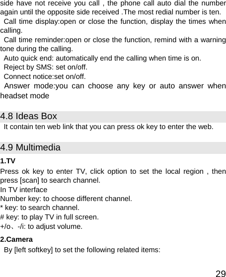   29side have not receive you call , the phone call auto dial the number again until the opposite side received .The most redial number is ten. Call time display:open or close the function, display the times when calling.   Call time reminder:open or close the function, remind with a warning tone during the calling. Auto quick end: automatically end the calling when time is on. Reject by SMS: set on/off. Connect notice:set on/off. Answer mode:you can choose any key or auto answer when headset mode 4.8 Ideas Box It contain ten web link that you can press ok key to enter the web. 4.9 Multimedia 1.TV Press ok key to enter TV, click option to set the local region , then press [scan] to search channel. In TV interface   Number key: to choose different channel. * key: to search channel. # key: to play TV in full screen. +/o、-/i: to adjust volume. 2.Camera   By [left softkey] to set the following related items: 