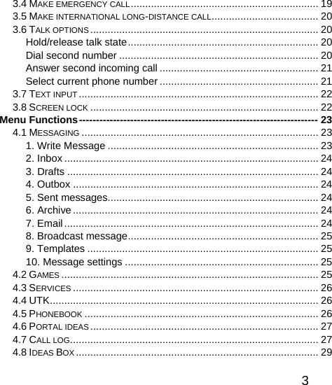   33.4 MAKE EMERGENCY CALL................................................................. 19 3.5 MAKE INTERNATIONAL LONG-DISTANCE CALL..................................... 20 3.6 TALK OPTIONS ............................................................................... 20 Hold/release talk state.................................................................. 20 Dial second number ..................................................................... 20 Answer second incoming call ....................................................... 21 Select current phone number ....................................................... 21 3.7 TEXT INPUT ................................................................................... 22 3.8 SCREEN LOCK ............................................................................... 22 Menu Functions---------------------------------------------------------------------- 23 4.1 MESSAGING .................................................................................. 23 1. Write Message ......................................................................... 23 2. Inbox ........................................................................................ 24 3. Drafts ....................................................................................... 24 4. Outbox ..................................................................................... 24 5. Sent messages......................................................................... 24 6. Archive ..................................................................................... 24 7. Email........................................................................................ 24 8. Broadcast message.................................................................. 25 9. Templates ................................................................................ 25 10. Message settings ................................................................... 25 4.2 GAMES ......................................................................................... 25 4.3 SERVICES ..................................................................................... 26 4.4 UTK............................................................................................. 26 4.5 PHONEBOOK ................................................................................. 26 4.6 PORTAL IDEAS............................................................................... 27 4.7 CALL LOG...................................................................................... 27 4.8 IDEAS BOX .................................................................................... 29 