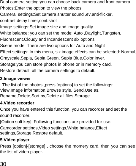   30 Dual camera setting:you can choose back camera and front camera. Photos:Enter the option to view the photos. Camera: settings:Set camera shutter sound ,ev,anti-flicker, contrast,delay timer,cont.shot Image settings:Set image size and image quality. White balance: you can set the mode: Auto ,Daylight,Tungsten, Fluorescent,Cloudy and Incandescent six options. Scene mode: There are two options for Auto and Night Effect settings: In this menu, six image effects can be selected: Normal, Grayscale,Sepia, Sepia Green, Sepia Blue,Color inver. Storage:you can store photos in phone or in memory card.   Restore default: all the camera settings to default. 3.Image viewer   The list of the photos ,press [options] to set the followings: View,Image information,Browse style, Send,Use as, Rename,Delete,Sort by,Delete all files,Storage. 4.Video recorder Once you have entered this function, you can recorder and set the sound recorder. [Option soft key]: Following functions are provided for use: Camcorder settings,Video settings,White balance,Effect settings,Storage,Restore default. 5.Video player Press [option]-[storage] , choose the momery card, then you can see the list of video player. 