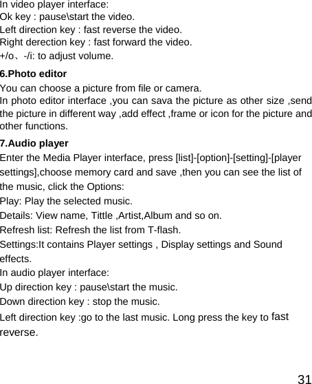   31In video player interface: Ok key : pause\start the video. Left direction key : fast reverse the video. Right derection key : fast forward the video. +/o、-/i: to adjust volume. 6.Photo editor You can choose a picture from file or camera. In photo editor interface ,you can sava the picture as other size ,send the picture in different way ,add effect ,frame or icon for the picture and other functions. 7.Audio player   Enter the Media Player interface, press [list]-[option]-[setting]-[player settings],choose memory card and save ,then you can see the list of the music, click the Options: Play: Play the selected music. Details: View name, Tittle ,Artist,Album and so on. Refresh list: Refresh the list from T-flash. Settings:It contains Player settings , Display settings and Sound effects. In audio player interface: Up direction key : pause\start the music. Down direction key : stop the music. Left direction key :go to the last music. Long press the key to fast reverse. 