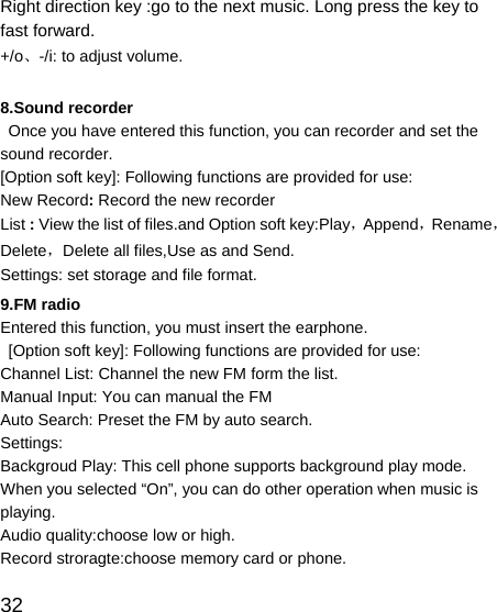   32 Right direction key :go to the next music. Long press the key to fast forward. +/o、-/i: to adjust volume.  8.Sound recorder   Once you have entered this function, you can recorder and set the sound recorder. [Option soft key]: Following functions are provided for use: New Record: Record the new recorder List : View the list of files.and Option soft key:Play，Append，Rename，Delete，Delete all files,Use as and Send. Settings: set storage and file format. 9.FM radio Entered this function, you must insert the earphone.   [Option soft key]: Following functions are provided for use: Channel List: Channel the new FM form the list. Manual Input: You can manual the FM   Auto Search: Preset the FM by auto search. Settings: Backgroud Play: This cell phone supports background play mode. When you selected “On”, you can do other operation when music is playing. Audio quality:choose low or high. Record stroragte:choose memory card or phone. 