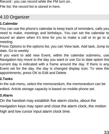   33Record : you can record while the FM turn on . File list: the record list is stored in here. 4.10 Organizer 1.Calendar You can use the phone’s calendar to keep track of reminders, calls you need to make, meetings and birthdays. You can set the calendar to sound an alarm when it’s time for you to make a call or to go to a meeting. Press Options to the options list, you can View task, Add task, Jump to date, Go to weekly   If you want to add new Event, within the calendar submenu, use Navigation key move to the day you want or use Go to date option the current day is indicated with a frame around the day. If there is any Event set for the day, the day is changed display icon. To view the appointments, press OK to Edit and Delete 2.Tasks In the sub-menu, select the memorandum, the memorandum can be edited. Article storage capacity is based on mobile phone set. 3.Alarm On the handset may establish five alarm clocks, about the navigation keys may open and close the alarm clock, the motion high and low cursor input alarm clock time.   