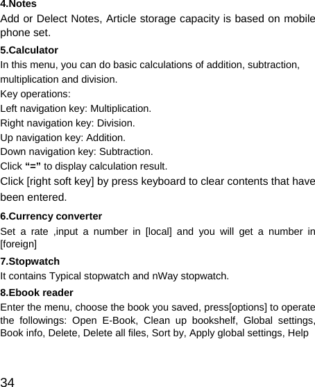   34 4.Notes Add or Delect Notes, Article storage capacity is based on mobile phone set. 5.Calculator In this menu, you can do basic calculations of addition, subtraction, multiplication and division. Key operations: Left navigation key: Multiplication. Right navigation key: Division. Up navigation key: Addition. Down navigation key: Subtraction. Click “=” to display calculation result. Click [right soft key] by press keyboard to clear contents that have been entered. 6.Currency converter Set a rate ,input a number in [local] and you will get a number in [foreign] 7.Stopwatch It contains Typical stopwatch and nWay stopwatch. 8.Ebook reader Enter the menu, choose the book you saved, press[options] to operate the followings: Open E-Book, Clean up bookshelf, Global settings, Book info, Delete, Delete all files, Sort by, Apply global settings, Help  