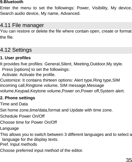   359.Bluetooth Enter the menu to set the followings: Power, Visibility, My device, Search audio device, My name, Advanced. 4.11 File manager   You can restore or delete the file where contain open, create or format the file. 4.12 Settings 1. User profiles It provides five profiles: General,Silent, Meeting,Outdoor,My style. Press [options] to set the followings:   Activate: Activate the profile. Customize: It contains thirteen options: Alert type,Ring type,SIM incoming call,Ringtone volume, SIM message,Message volume,Keypad,Keytone volume,Power on,Power off,System alert. 2. Phone settings Time and Data Set home zone,time/data,format and Update with time zone. Schedule Power On/Off Choose time for Power On/Off Language This allows you to switch between 3 different languages and to select a language for the display texts. Pref. Input methods Choose preferred input method of the editor. 