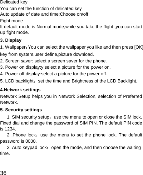   36 Delicated key You can set the function of delicated key Auto update of date and time:Choose on/off.   Fight mode   It default mode is Normal mode,while you take the flight ,you can start up fight mode. 3. Display 1. Wallpaper：You can select the wallpaper you like and then press [OK] key from system,user define,picture download. 2. Screen saver: select a screen saver for the phone. 3. Power on display:y select a picture for the power on. 4. Power off display:select a picture for the power off. 5. LCD backlight：set the time and Brightness of the LCD Backlight. 4.Network settings Network Setup helps you in Network Selection, selection of Preferred Network. 5. Security settings 1. SIM security setup：use the menu to open or close the SIM lock, Fixed dial and change the password of SIM PIN. The default PIN code is 1234.    2 .Phone lock：use the menu to set the phone lock. The default password is 0000.    3. Auto keypad lock：open the mode, and then choose the waiting time.       