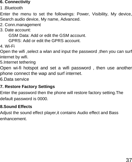   376. Connectivity 1 .Bluetooth Enter the menu to set the followings: Power, Visibility, My device, Search audio device, My name, Advanced. 2. Conn.management 3. Date account: GSM Data: Add or edit the GSM account. GPRS: Add or edit the GPRS account. 4. Wi-Fi Open the wifi ,select a wlan and input the password ,then you can surf internet by wifi. 5.Internet tethering Open wi-fi hotspot and set a wifi password , then use another phone connect the wap and surf internet. 6.Data service 7. Restore Factory Settings Enter the password then the phone will restore factory setting.The default password is 0000. 8.Sound Effects Adjust the sound effect player,it contains Audio effect and Bass enhancement.  