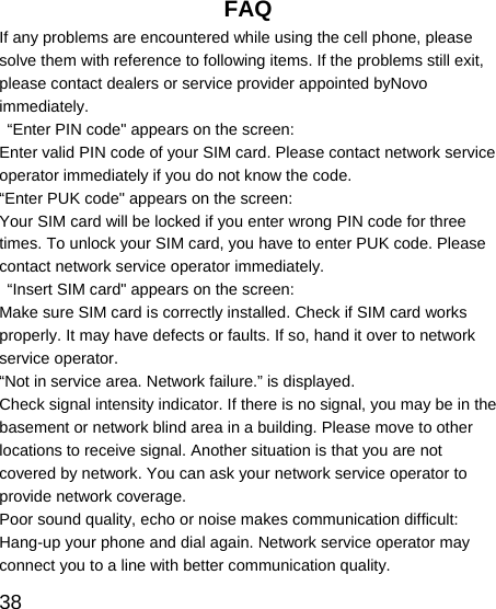   38 FAQ If any problems are encountered while using the cell phone, please solve them with reference to following items. If the problems still exit, please contact dealers or service provider appointed byNovo immediately.   “Enter PIN code&quot; appears on the screen: Enter valid PIN code of your SIM card. Please contact network service operator immediately if you do not know the code. “Enter PUK code&quot; appears on the screen: Your SIM card will be locked if you enter wrong PIN code for three times. To unlock your SIM card, you have to enter PUK code. Please contact network service operator immediately.   “Insert SIM card&quot; appears on the screen: Make sure SIM card is correctly installed. Check if SIM card works properly. It may have defects or faults. If so, hand it over to network service operator. “Not in service area. Network failure.” is displayed. Check signal intensity indicator. If there is no signal, you may be in the basement or network blind area in a building. Please move to other locations to receive signal. Another situation is that you are not covered by network. You can ask your network service operator to provide network coverage. Poor sound quality, echo or noise makes communication difficult: Hang-up your phone and dial again. Network service operator may connect you to a line with better communication quality. 