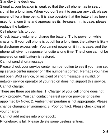   39Standby time declines: Signal at your location is weak so that the cell phone has to search signal for a long time. When you don’t want to answer any call, please power off for a time being. It is also possible that the battery has been used for a long time and approaches its life-span. In this case, please replace the battery. Cell phone fails to boot: Check battery volume or charge the battery. Try to power on while charging. If your cell phone is put off for a long time, the battery is likely to discharge excessively. You cannot power on it in this case, and the phone will give no response for quite a long time. The phone cannot be powered on until battery is restored. Cannot send short message: Please check your service center number option to see if you have set up service center number or if the number is correct. Perhaps you have not open SMS service, or recipient of short message is invalid, or network service operator of your region does not support this service. Cannot charge: There are three possibilities: 1. Charger of your cell phone does not work properly. You can contact nearest service provider or dealer appointed by Novo; 2. Ambient temperature is not appropriate. Please change charging environment; 3. Poor contact. Please check plug of your charger. Can not add entries into phonebook: Phonebook is full. Please delete some useless entries. 