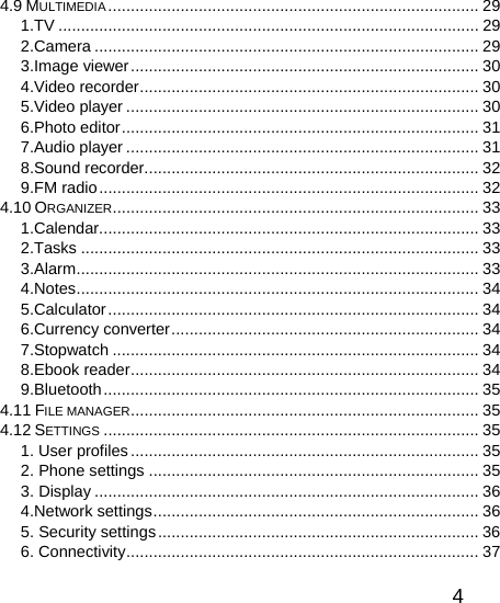   44.9 MULTIMEDIA .................................................................................. 29 1.TV ............................................................................................. 29 2.Camera ..................................................................................... 29 3.Image viewer............................................................................. 30 4.Video recorder........................................................................... 30 5.Video player .............................................................................. 30 6.Photo editor............................................................................... 31 7.Audio player .............................................................................. 31 8.Sound recorder.......................................................................... 32 9.FM radio.................................................................................... 32 4.10 ORGANIZER................................................................................. 33 1.Calendar.................................................................................... 33 2.Tasks ........................................................................................ 33 3.Alarm......................................................................................... 33 4.Notes......................................................................................... 34 5.Calculator.................................................................................. 34 6.Currency converter.................................................................... 34 7.Stopwatch ................................................................................. 34 8.Ebook reader............................................................................. 34 9.Bluetooth................................................................................... 35 4.11 FILE MANAGER............................................................................. 35 4.12 SETTINGS ................................................................................... 35 1. User profiles............................................................................. 35 2. Phone settings ......................................................................... 35 3. Display ..................................................................................... 36 4.Network settings........................................................................ 36 5. Security settings....................................................................... 36 6. Connectivity.............................................................................. 37 