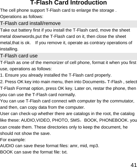   41T-Flash Card Introduction The cell phone support T-Flash card to enlarge the storage . Operations as follows: T-Flash card install/remove Take out battery first if you install the T-Flash card, move the sheet metal downwords,put the T-Flash card on it, then close the sheet metal,that is ok.    If you remove it, operate as contrary operations of installing. T-Flash card use T-Flash as one of the memorizer of cell phone, format it when you first use, operations as follows: 1. Ensure you already installed the T-Flash card properly. 2. Press OK key into main menu, then into Documents，T-Flash , select T-Flash Format option, press OK key. Later on, restar the phone, then you can use the T-Flash card normally. You can use T-Flash card connect with computer by the commutator, and then, can copy data from the computer. User can check-up whether there are catalogs in the root, the catalog like these: AUDIO,VIDEO, PHOTO, SMS，BOOK, PHONEBOOK. you can create them. These directories only to keep the document, he should not show the save. For example: AUDIO can save these format files: amr, mid, mp3.   BOOK can save the format file: txt.   