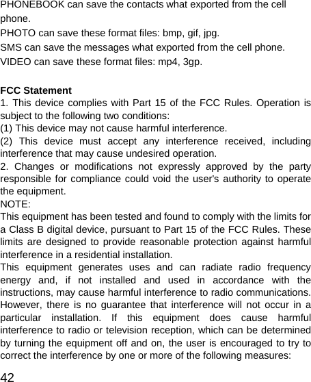   42 PHONEBOOK can save the contacts what exported from the cell phone. PHOTO can save these format files: bmp, gif, jpg.   SMS can save the messages what exported from the cell phone. VIDEO can save these format files: mp4, 3gp.  FCC Statement 1. This device complies with Part 15 of the FCC Rules. Operation is subject to the following two conditions: (1) This device may not cause harmful interference. (2) This device must accept any interference received, including interference that may cause undesired operation. 2. Changes or modifications not expressly approved by the party responsible for compliance could void the user&apos;s authority to operate the equipment. NOTE:  This equipment has been tested and found to comply with the limits for a Class B digital device, pursuant to Part 15 of the FCC Rules. These limits are designed to provide reasonable protection against harmful interference in a residential installation. This equipment generates uses and can radiate radio frequency energy and, if not installed and used in accordance with the instructions, may cause harmful interference to radio communications. However, there is no guarantee that interference will not occur in a particular installation. If this equipment does cause harmful interference to radio or television reception, which can be determined by turning the equipment off and on, the user is encouraged to try to correct the interference by one or more of the following measures: 