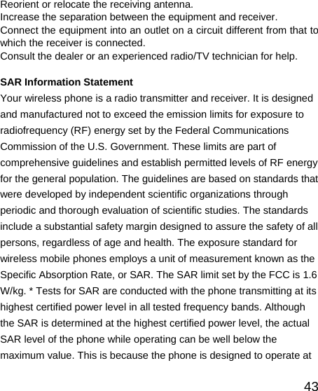   43Reorient or relocate the receiving antenna. Increase the separation between the equipment and receiver. Connect the equipment into an outlet on a circuit different from that to which the receiver is connected.   Consult the dealer or an experienced radio/TV technician for help.  SAR Information Statement Your wireless phone is a radio transmitter and receiver. It is designed and manufactured not to exceed the emission limits for exposure to radiofrequency (RF) energy set by the Federal Communications Commission of the U.S. Government. These limits are part of comprehensive guidelines and establish permitted levels of RF energy for the general population. The guidelines are based on standards that were developed by independent scientific organizations through periodic and thorough evaluation of scientific studies. The standards include a substantial safety margin designed to assure the safety of all persons, regardless of age and health. The exposure standard for wireless mobile phones employs a unit of measurement known as the Specific Absorption Rate, or SAR. The SAR limit set by the FCC is 1.6 W/kg. * Tests for SAR are conducted with the phone transmitting at its highest certified power level in all tested frequency bands. Although the SAR is determined at the highest certified power level, the actual SAR level of the phone while operating can be well below the maximum value. This is because the phone is designed to operate at 