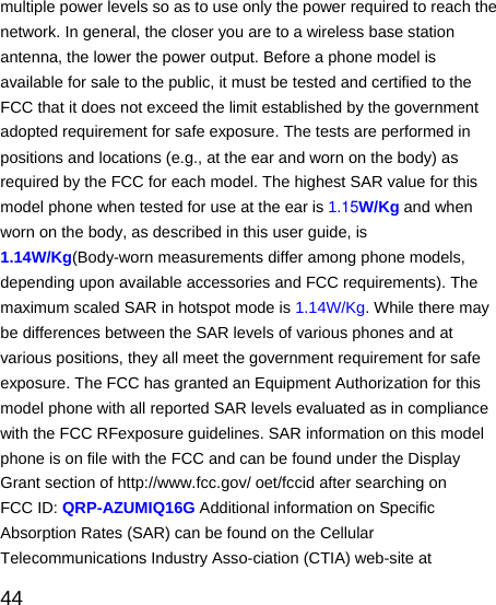   44 multiple power levels so as to use only the power required to reach the network. In general, the closer you are to a wireless base station antenna, the lower the power output. Before a phone model is available for sale to the public, it must be tested and certified to the FCC that it does not exceed the limit established by the government adopted requirement for safe exposure. The tests are performed in positions and locations (e.g., at the ear and worn on the body) as required by the FCC for each model. The highest SAR value for this model phone when tested for use at the ear is 1.15W/Kg and when worn on the body, as described in this user guide, is 1.14W/Kg(Body-worn measurements differ among phone models, depending upon available accessories and FCC requirements). The maximum scaled SAR in hotspot mode is 1.14W/Kg. While there may be differences between the SAR levels of various phones and at various positions, they all meet the government requirement for safe exposure. The FCC has granted an Equipment Authorization for this model phone with all reported SAR levels evaluated as in compliance with the FCC RFexposure guidelines. SAR information on this model phone is on file with the FCC and can be found under the Display Grant section of http://www.fcc.gov/ oet/fccid after searching on   FCC ID: QRP-AZUMIQ16G Additional information on Specific Absorption Rates (SAR) can be found on the Cellular Telecommunications Industry Asso-ciation (CTIA) web-site at 