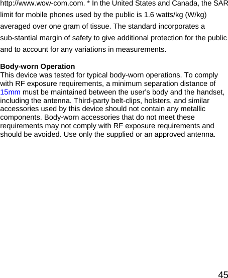   45http://www.wow-com.com. * In the United States and Canada, the SAR limit for mobile phones used by the public is 1.6 watts/kg (W/kg) averaged over one gram of tissue. The standard incorporates a sub-stantial margin of safety to give additional protection for the public and to account for any variations in measurements.  Body-worn Operation This device was tested for typical body-worn operations. To comply with RF exposure requirements, a minimum separation distance of 15mm must be maintained between the user’s body and the handset, including the antenna. Third-party belt-clips, holsters, and similar accessories used by this device should not contain any metallic components. Body-worn accessories that do not meet these requirements may not comply with RF exposure requirements and should be avoided. Use only the supplied or an approved antenna.       