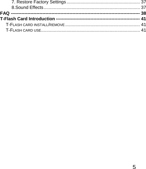   57. Restore Factory Settings.......................................................... 37 8.Sound Effects............................................................................ 37 FAQ -------------------------------------------------------------------------------------- 38 T-Flash Card Introduction -------------------------------------------------------- 41 T-FLASH CARD INSTALL/REMOVE ........................................................... 41 T-FLASH CARD USE.............................................................................. 41  