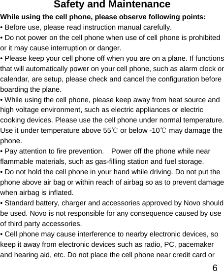   6Safety and Maintenance While using the cell phone, please observe following points: • Before use, please read instruction manual carefully. • Do not power on the cell phone when use of cell phone is prohibited or it may cause interruption or danger. • Please keep your cell phone off when you are on a plane. If functions that will automatically power on your cell phone, such as alarm clock or calendar, are setup, please check and cancel the configuration before boarding the plane. • While using the cell phone, please keep away from heat source and high voltage environment, such as electric appliances or electric cooking devices. Please use the cell phone under normal temperature. Use it under temperature above 55  or below ℃-10  may damage the ℃phone. • Pay attention to fire prevention.    Power off the phone while near flammable materials, such as gas-filling station and fuel storage. • Do not hold the cell phone in your hand while driving. Do not put the phone above air bag or within reach of airbag so as to prevent damage when airbag is inflated. • Standard battery, charger and accessories approved by Novo should be used. Novo is not responsible for any consequence caused by use of third party accessories. • Cell phone may cause interference to nearby electronic devices, so keep it away from electronic devices such as radio, PC, pacemaker and hearing aid, etc. Do not place the cell phone near credit card or 