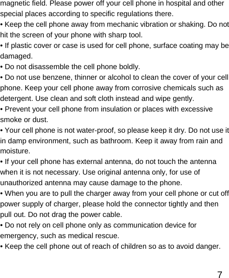   7magnetic field. Please power off your cell phone in hospital and other special places according to specific regulations there. • Keep the cell phone away from mechanic vibration or shaking. Do not hit the screen of your phone with sharp tool. • If plastic cover or case is used for cell phone, surface coating may be damaged. • Do not disassemble the cell phone boldly. • Do not use benzene, thinner or alcohol to clean the cover of your cell phone. Keep your cell phone away from corrosive chemicals such as detergent. Use clean and soft cloth instead and wipe gently. • Prevent your cell phone from insulation or places with excessive smoke or dust. • Your cell phone is not water-proof, so please keep it dry. Do not use it in damp environment, such as bathroom. Keep it away from rain and moisture. • If your cell phone has external antenna, do not touch the antenna when it is not necessary. Use original antenna only, for use of unauthorized antenna may cause damage to the phone.   • When you are to pull the charger away from your cell phone or cut off power supply of charger, please hold the connector tightly and then pull out. Do not drag the power cable. • Do not rely on cell phone only as communication device for emergency, such as medical rescue. • Keep the cell phone out of reach of children so as to avoid danger.  