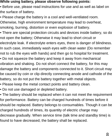   8While using battery, please observe following points: • Before use, please read instructions for use and as well as label on the surface of battery. • Please charge the battery in a cool and well-ventilated room. Otherwise, high environment temperature may lead to overheat, smoking, burning, distortion or even explosion of battery. • There are special protection circuits and devices inside battery, so do not open the battery; Otherwise it may lead to short circuit or electrolyte leak. If electrolyte enters eyes, there is danger of blindness. In such case, immediately wash eyes with clean water (Do remember not to rub the eyes with hands) and then go to hospital for treatment. • Do not squeeze the battery and keep it away from mechanical vibration and shaking. Do not short connect the battery, for this may damage the battery and components connected to it. Short circuit may be caused by coin or clip directly connecting anode and cathode of the battery, so do not put the battery together with metal objects. • Please keep the metal contact points and battery clean. • Do not use damaged or depleted battery. • The battery should be replaced when it can not meet the requirement for performance. Battery can be charged hundreds of times before it should be replaced. Battery belongs to consumables. Though it can be charged hundreds of times, its quantity of electric charge may decrease gradually. When service time (talk time and standby time) is found to have decreased, the battery shall be replaced. 