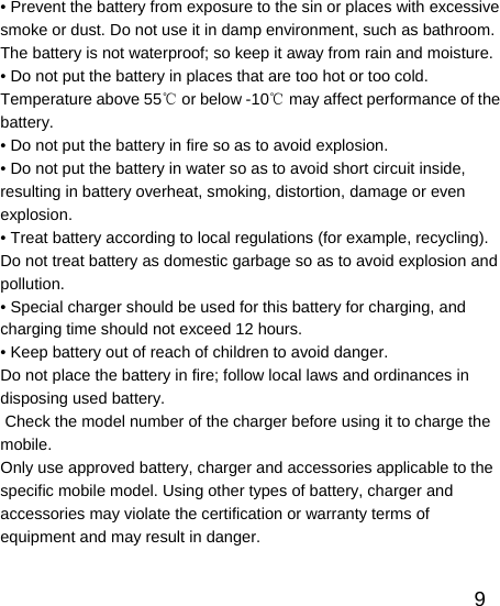   9• Prevent the battery from exposure to the sin or places with excessive smoke or dust. Do not use it in damp environment, such as bathroom. The battery is not waterproof; so keep it away from rain and moisture. • Do not put the battery in places that are too hot or too cold. Temperature above 55  or below ℃-10  may affect performance of the ℃battery. • Do not put the battery in fire so as to avoid explosion. • Do not put the battery in water so as to avoid short circuit inside, resulting in battery overheat, smoking, distortion, damage or even explosion. • Treat battery according to local regulations (for example, recycling). Do not treat battery as domestic garbage so as to avoid explosion and pollution. • Special charger should be used for this battery for charging, and charging time should not exceed 12 hours. • Keep battery out of reach of children to avoid danger. Do not place the battery in fire; follow local laws and ordinances in disposing used battery.  Check the model number of the charger before using it to charge the mobile.  Only use approved battery, charger and accessories applicable to the specific mobile model. Using other types of battery, charger and accessories may violate the certification or warranty terms of equipment and may result in danger. 