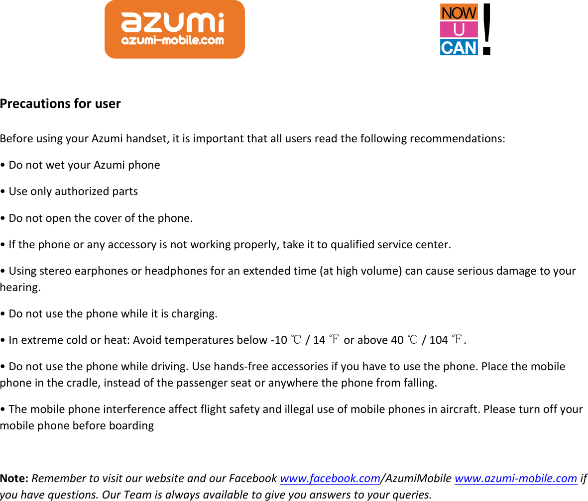  Precautions for user Before using your Azumi handset, it is important that all users read the following recommendations: • Do not wet your Azumi phone     • Use only authorized parts • Do not open the cover of the phone. • If the phone or any accessory is not working properly, take it to qualified service center. • Using stereo earphones or headphones for an extended time (at high volume) can cause serious damage to your hearing. • Do not use the phone while it is charging. • In extreme cold or heat: Avoid temperatures below -10 ℃ / 14 ℉ or above 40 ℃ / 104 ℉. • Do not use the phone while driving. Use hands-free accessories if you have to use the phone. Place the mobile phone in the cradle, instead of the passenger seat or anywhere the phone from falling. • The mobile phone interference affect flight safety and illegal use of mobile phones in aircraft. Please turn off your mobile phone before boarding  Note: Remember to visit our website and our Facebook www.facebook.com/AzumiMobile www.azumi-mobile.com if you have questions. Our Team is always available to give you answers to your queries.  