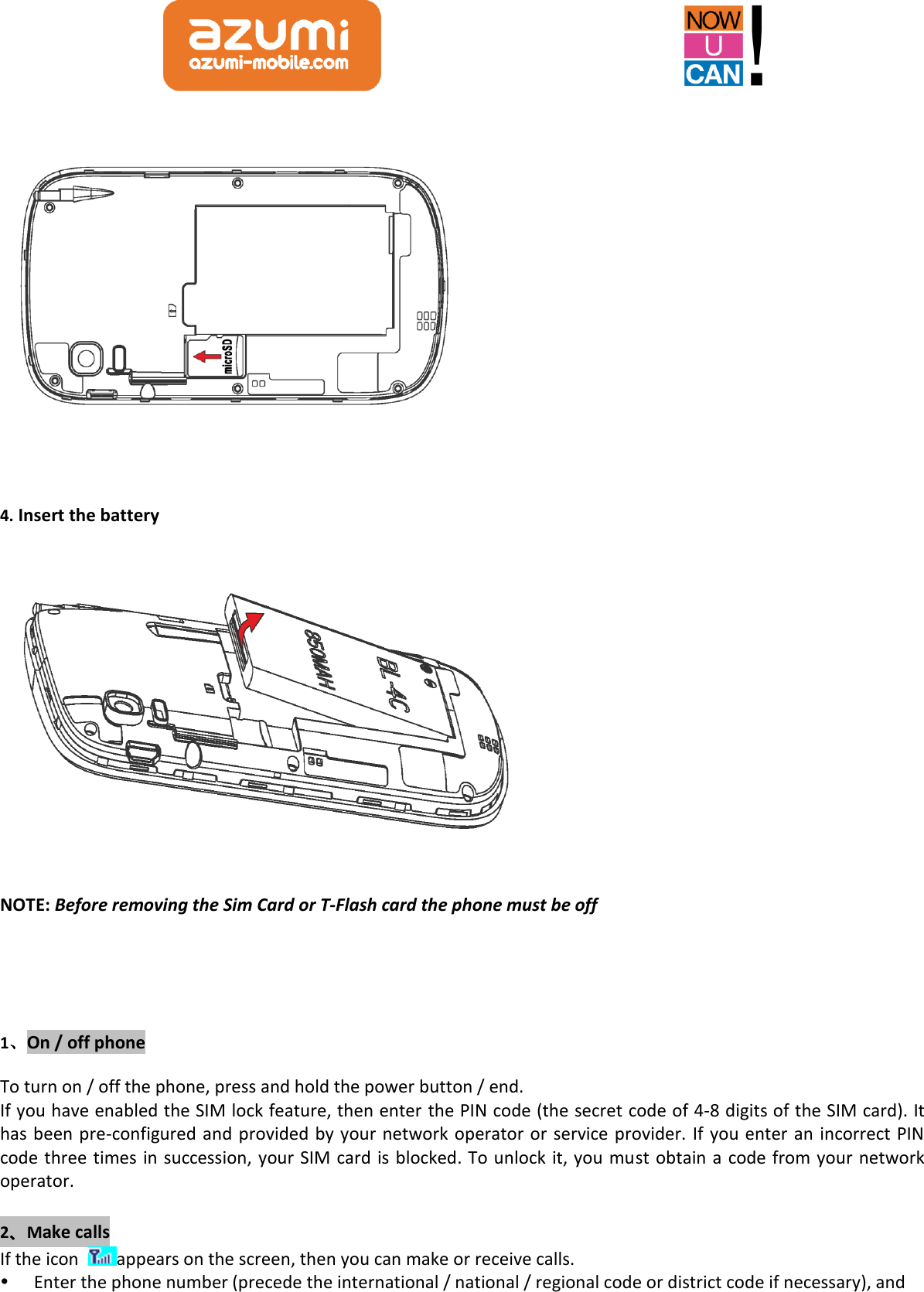    4. Insert the battery  NOTE: Before removing the Sim Card or T-Flash card the phone must be off   1、On / off phone To turn on / off the phone, press and hold the power button / end. If you have enabled the SIM lock feature, then enter the PIN code (the secret code of 4-8 digits of the SIM card). It has been pre-configured and provided by your network operator or service provider. If you enter an incorrect PIN code three times in succession, your SIM card is blocked. To unlock it, you must obtain a code from your network operator.  2、Make calls If the icon  appears on the screen, then you can make or receive calls.  Enter the phone number (precede the international / national / regional code or district code if necessary), and 