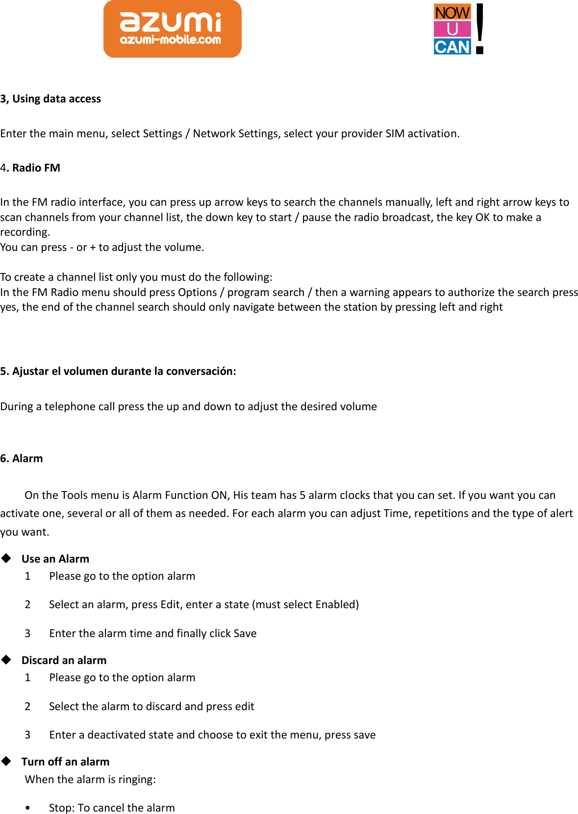  3, Using data access Enter the main menu, select Settings / Network Settings, select your provider SIM activation. 4. Radio FM In the FM radio interface, you can press up arrow keys to search the channels manually, left and right arrow keys to scan channels from your channel list, the down key to start / pause the radio broadcast, the key OK to make a recording. You can press - or + to adjust the volume.  To create a channel list only you must do the following: In the FM Radio menu should press Options / program search / then a warning appears to authorize the search press yes, the end of the channel search should only navigate between the station by pressing left and right   5. Ajustar el volumen durante la conversación: During a telephone call press the up and down to adjust the desired volume  6. Alarm On the Tools menu is Alarm Function ON, His team has 5 alarm clocks that you can set. If you want you can activate one, several or all of them as needed. For each alarm you can adjust Time, repetitions and the type of alert you want.    Use an Alarm 1      Please go to the option alarm 2      Select an alarm, press Edit, enter a state (must select Enabled) 3      Enter the alarm time and finally click Save  Discard an alarm 1      Please go to the option alarm 2      Select the alarm to discard and press edit 3      Enter a deactivated state and choose to exit the menu, press save  Turn off an alarm When the alarm is ringing: •      Stop: To cancel the alarm 