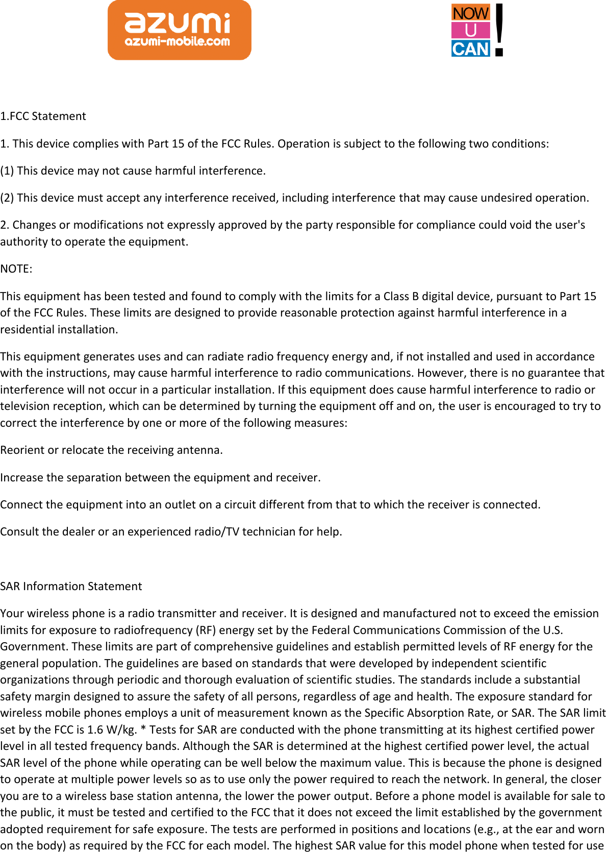   1.FCC Statement 1. This device complies with Part 15 of the FCC Rules. Operation is subject to the following two conditions: (1) This device may not cause harmful interference. (2) This device must accept any interference received, including interference that may cause undesired operation. 2. Changes or modifications not expressly approved by the party responsible for compliance could void the user&apos;s authority to operate the equipment. NOTE:   This equipment has been tested and found to comply with the limits for a Class B digital device, pursuant to Part 15 of the FCC Rules. These limits are designed to provide reasonable protection against harmful interference in a residential installation. This equipment generates uses and can radiate radio frequency energy and, if not installed and used in accordance with the instructions, may cause harmful interference to radio communications. However, there is no guarantee that interference will not occur in a particular installation. If this equipment does cause harmful interference to radio or television reception, which can be determined by turning the equipment off and on, the user is encouraged to try to correct the interference by one or more of the following measures: Reorient or relocate the receiving antenna. Increase the separation between the equipment and receiver. Connect the equipment into an outlet on a circuit different from that to which the receiver is connected.   Consult the dealer or an experienced radio/TV technician for help.  SAR Information Statement Your wireless phone is a radio transmitter and receiver. It is designed and manufactured not to exceed the emission limits for exposure to radiofrequency (RF) energy set by the Federal Communications Commission of the U.S. Government. These limits are part of comprehensive guidelines and establish permitted levels of RF energy for the general population. The guidelines are based on standards that were developed by independent scientific organizations through periodic and thorough evaluation of scientific studies. The standards include a substantial safety margin designed to assure the safety of all persons, regardless of age and health. The exposure standard for wireless mobile phones employs a unit of measurement known as the Specific Absorption Rate, or SAR. The SAR limit set by the FCC is 1.6 W/kg. * Tests for SAR are conducted with the phone transmitting at its highest certified power level in all tested frequency bands. Although the SAR is determined at the highest certified power level, the actual SAR level of the phone while operating can be well below the maximum value. This is because the phone is designed to operate at multiple power levels so as to use only the power required to reach the network. In general, the closer you are to a wireless base station antenna, the lower the power output. Before a phone model is available for sale to the public, it must be tested and certified to the FCC that it does not exceed the limit established by the government adopted requirement for safe exposure. The tests are performed in positions and locations (e.g., at the ear and worn on the body) as required by the FCC for each model. The highest SAR value for this model phone when tested for use 