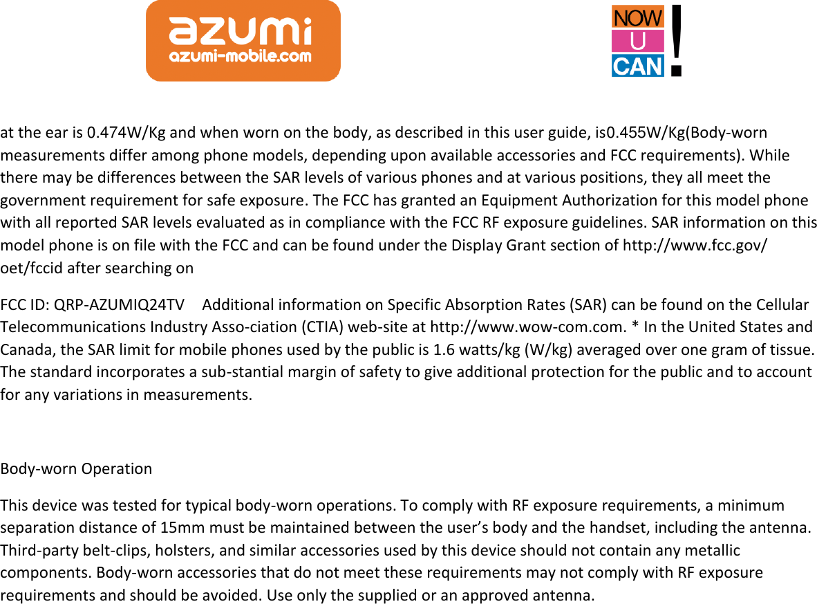  at the ear is 0.474W/Kg and when worn on the body, as described in this user guide, is0.455W/Kg(Body-worn measurements differ among phone models, depending upon available accessories and FCC requirements). While there may be differences between the SAR levels of various phones and at various positions, they all meet the government requirement for safe exposure. The FCC has granted an Equipment Authorization for this model phone with all reported SAR levels evaluated as in compliance with the FCC RF exposure guidelines. SAR information on this model phone is on file with the FCC and can be found under the Display Grant section of http://www.fcc.gov/ oet/fccid after searching on   FCC ID: QRP-AZUMIQ24TV    Additional information on Specific Absorption Rates (SAR) can be found on the Cellular Telecommunications Industry Asso-ciation (CTIA) web-site at http://www.wow-com.com. * In the United States and Canada, the SAR limit for mobile phones used by the public is 1.6 watts/kg (W/kg) averaged over one gram of tissue. The standard incorporates a sub-stantial margin of safety to give additional protection for the public and to account for any variations in measurements.  Body-worn Operation This device was tested for typical body-worn operations. To comply with RF exposure requirements, a minimum separation distance of 15mm must be maintained between the user’s body and the handset, including the antenna. Third-party belt-clips, holsters, and similar accessories used by this device should not contain any metallic components. Body-worn accessories that do not meet these requirements may not comply with RF exposure requirements and should be avoided. Use only the supplied or an approved antenna.    