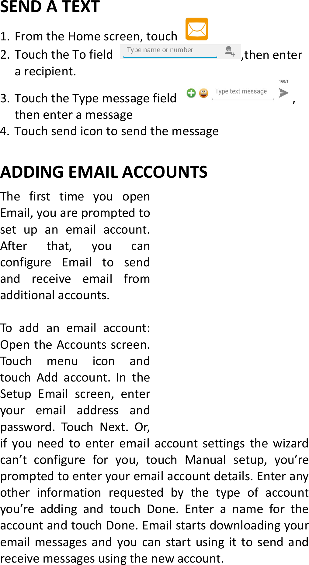 SENDATEXT1. FromtheHomescreen,touch 2. TouchtheTofield,thenenterarecipient.3. TouchtheTypemessagefield,thenenteramessage4. TouchsendicontosendthemessageADDINGEMAILACCOUNTS ThefirsttimeyouopenEmail,youarepromptedtosetupanemailaccount.Afterthat,youcanconfigureEmailtosendandreceiveemailfromadditionalaccounts.Toaddanemailaccount:OpentheAccountsscreen.TouchmenuiconandtouchAddaccount.IntheSetupEmailscreen,enteryouremailaddressandpassword.TouchNext.Or,ifyouneedtoenteremailaccountsettingsthewizardcan’tconfigureforyou,touchManualsetup,you’repromptedtoenteryouremailaccountdetails.Enteranyotherinformationrequestedbythetypeofaccountyou’readdingandtouchDone.EnteranamefortheaccountandtouchDone.Emailstartsdownloadingyouremailmessagesandyoucanstartusingittosendandreceivemessagesusingthenewaccount.