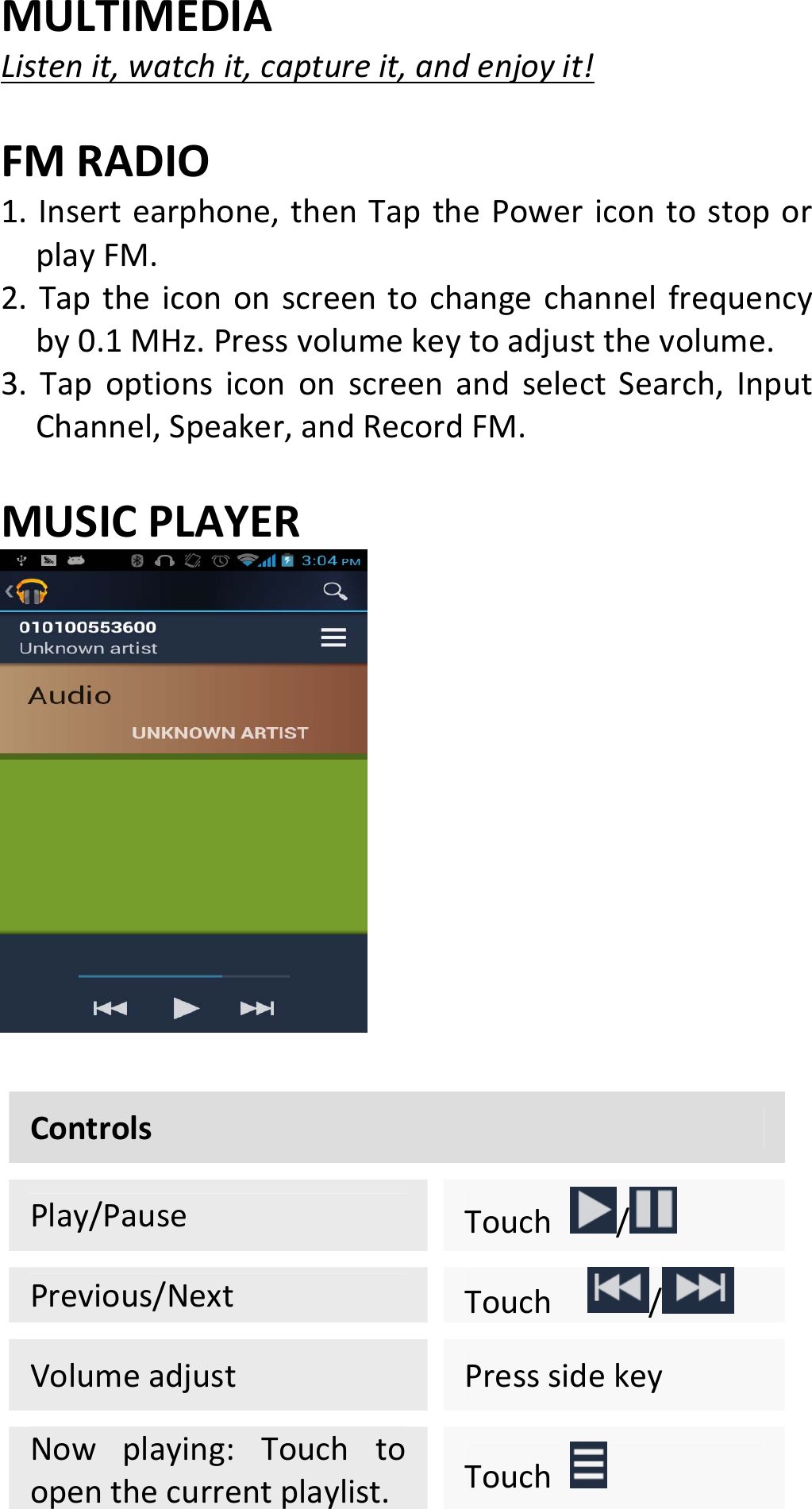 MULTIMEDIAListenit,watchit,captureit,andenjoyit!FMRADIO1.Insertearphone,thenTapthePowericontostoporplayFM.2.Taptheicononscreentochangechannelfrequencyby0.1MHz.Pressvolumekeytoadjustthevolume.3.TapoptionsicononscreenandselectSearch,InputChannel,Speaker,andRecordFM.MUSICPLAYERControlsPlay/PauseTouch/Previous/NextTouch /VolumeadjustPresssidekeyNowplaying:Touchtoopenthecurrentplaylist.Touch 