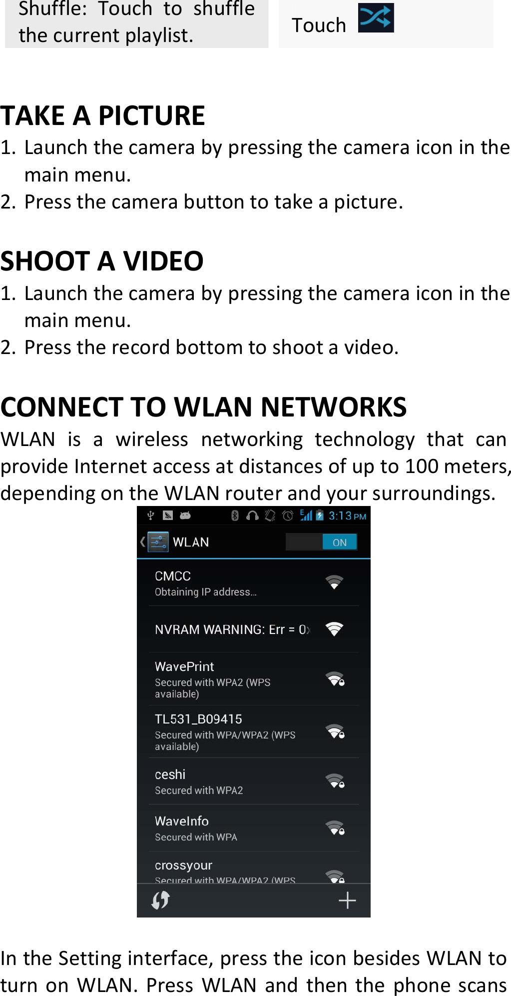 Shuffle:Touchtoshufflethecurrentplaylist.Touch TAKEAPICTURE1. Launchthecamerabypressingthecameraiconinthemainmenu.2. Pressthecamerabuttontotakeapicture.SHOOTAVIDEO1. Launchthecamerabypressingthecameraiconinthemainmenu.2. Presstherecordbottomtoshootavideo.CONNECTTOWLANNETWORKSWLANisawirelessnetworkingtechnologythatcanprovideInternetaccessatdistancesofupto100meters,dependingontheWLANrouterandyoursurroundings.IntheSettinginterface,presstheiconbesidesWLANtoturnonWLAN.PressWLANandthenthephonescans