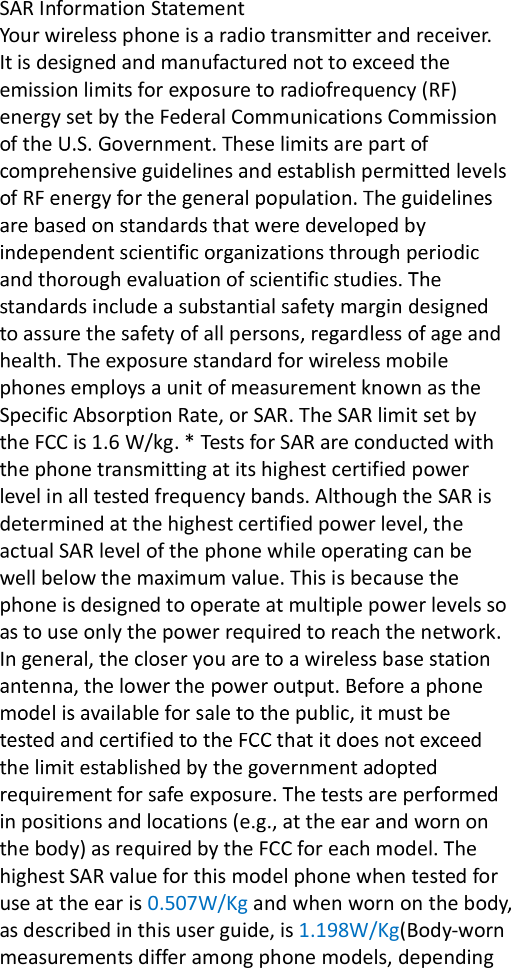 SARInformationStatementYourwirelessphoneisaradiotransmitterandreceiver.Itisdesignedandmanufacturednottoexceedtheemissionlimitsforexposuretoradiofrequency(RF)energysetbytheFederalCommunicationsCommissionoftheU.S.Government.TheselimitsarepartofcomprehensiveguidelinesandestablishpermittedlevelsofRFenergyforthegeneralpopulation.Theguidelinesarebasedonstandardsthatweredevelopedbyindependentscientificorganizationsthroughperiodicandthoroughevaluationofscientificstudies.Thestandardsincludeasubstantialsafetymargindesignedtoassurethesafetyofallpersons,regardlessofageandhealth.TheexposurestandardforwirelessmobilephonesemploysaunitofmeasurementknownastheSpecificAbsorptionRate,orSAR.TheSARlimitsetbytheFCCis1.6W/kg.*TestsforSARareconductedwiththephonetransmittingatitshighestcertifiedpowerlevelinalltestedfrequencybands.AlthoughtheSARisdeterminedatthehighestcertifiedpowerlevel,theactualSARlevelofthephonewhileoperatingcanbewellbelowthemaximumvalue.Thisisbecausethephoneisdesignedtooperateatmultiplepowerlevelssoastouseonlythepowerrequiredtoreachthenetwork.Ingeneral,thecloseryouaretoawirelessbasestationantenna,thelowerthepoweroutput.Beforeaphonemodelisavailableforsaletothepublic,itmustbetestedandcertifiedtotheFCCthatitdoesnotexceedthelimitestablishedbythegovernmentadoptedrequirementforsafeexposure.Thetestsareperformedinpositionsandlocations(e.g.,attheearandwornonthebody)asrequiredbytheFCCforeachmodel.ThehighestSARvalueforthismodelphonewhentestedforuseattheearis0.507W/Kgandwhenwornonthebody,asdescribedinthisuserguide,is1.198W/Kg(Body‐wornmeasurementsdifferamongphonemodels,depending