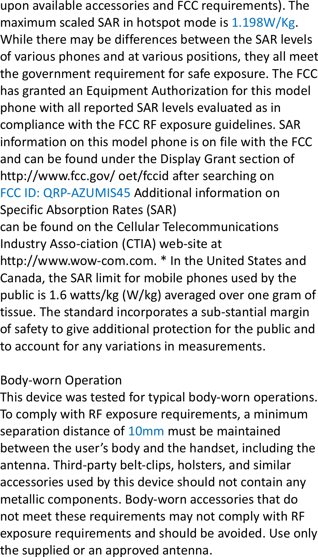 uponavailableaccessoriesandFCCrequirements).ThemaximumscaledSARinhotspotmodeis1.198W/Kg.WhiletheremaybedifferencesbetweentheSARlevelsofvariousphonesandatvariouspositions,theyallmeetthegovernmentrequirementforsafeexposure.TheFCChasgrantedanEquipmentAuthorizationforthismodelphonewithallreportedSARlevelsevaluatedasincompliancewiththeFCCRFexposureguidelines.SARinformationonthismodelphoneisonfilewiththeFCCandcanbefoundundertheDisplayGrantsectionofhttp://www.fcc.gov/oet/fccidaftersearchingonFCCID:QRP‐AZUMIS45AdditionalinformationonSpecificAbsorptionRates(SAR)canbefoundontheCellularTelecommunicationsIndustryAsso‐ciation(CTIA)web‐siteathttp://www.wow‐com.com.*IntheUnitedStatesandCanada,theSARlimitformobilephonesusedbythepublicis1.6watts/kg(W/kg)averagedoveronegramoftissue.Thestandardincorporatesasub‐stantialmarginofsafetytogiveadditionalprotectionforthepublicandtoaccountforanyvariationsinmeasurements.Body‐wornOperationThisdevicewastestedfortypicalbody‐wornoperations.TocomplywithRFexposurerequirements,aminimumseparationdistanceof10mmmustbemaintainedbetweentheuser’sbodyandthehandset,includingtheantenna.Third‐partybelt‐clips,holsters,andsimilaraccessoriesusedbythisdeviceshouldnotcontainanymetalliccomponents.Body‐wornaccessoriesthatdonotmeettheserequirementsmaynotcomplywithRFexposurerequirementsandshouldbeavoided.Useonlythesuppliedoranapprovedantenna.