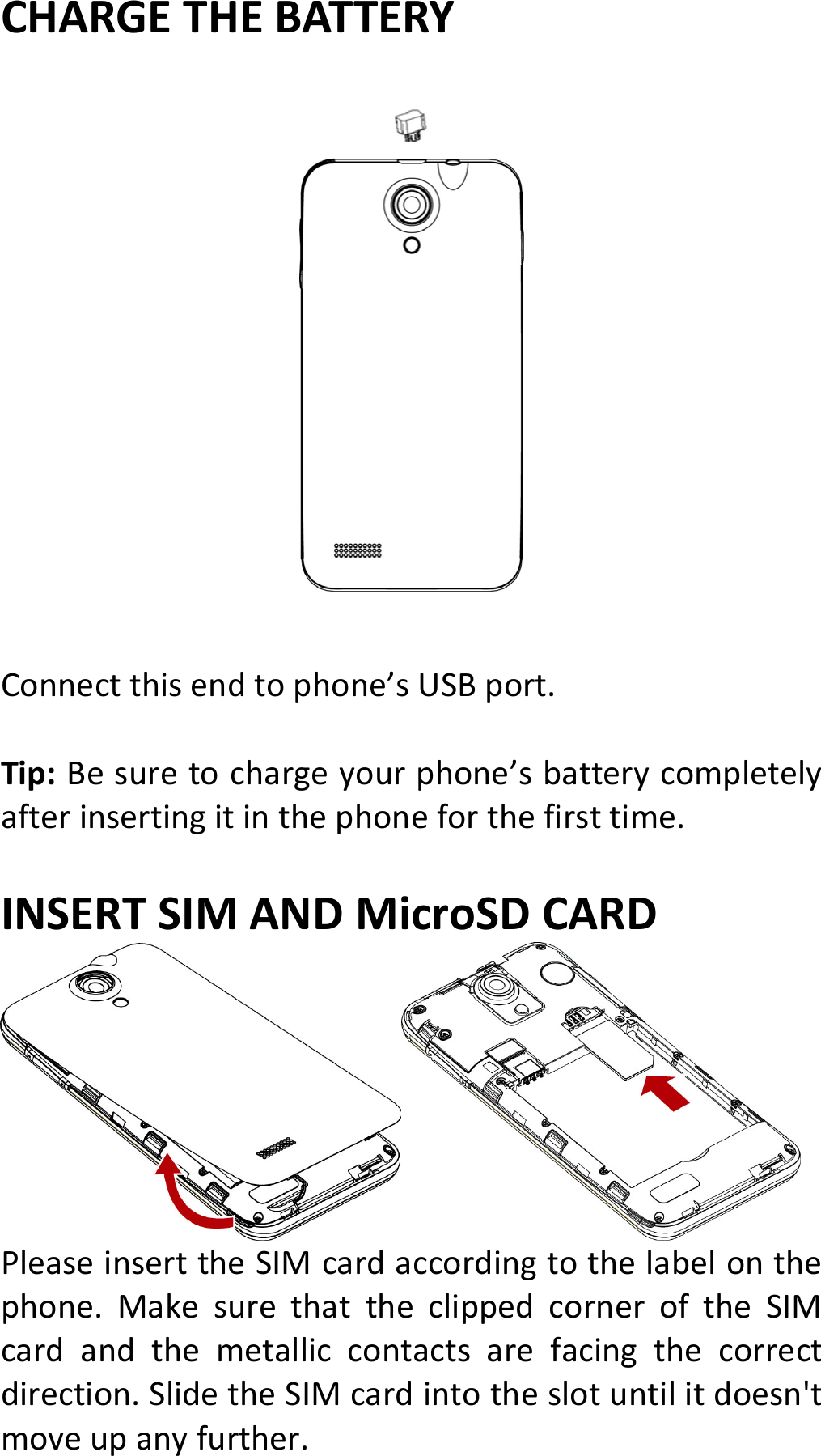 CHARGETHEBATTERYConnectthisendtophone’sUSBport.Tip:Besuretochargeyourphone’sbatterycompletelyafterinsertingitinthephoneforthefirsttime.INSERTSIMANDMicroSDCARDPleaseinserttheSIMcardaccordingtothelabelonthephone.MakesurethattheclippedcorneroftheSIMcardandthemetalliccontactsarefacingthecorrectdirection.SlidetheSIMcardintotheslotuntilitdoesn&apos;tmoveupanyfurther.