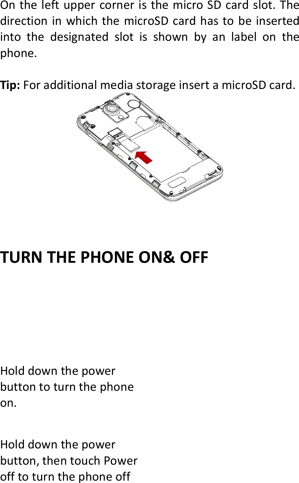 OntheleftuppercorneristhemicroSDcardslot.ThedirectioninwhichthemicroSDcardhastobeinsertedintothedesignatedslotisshownbyanlabelonthephone.Tip:ForadditionalmediastorageinsertamicroSDcard.TURNTHEPHONEON&amp;OFFHolddownthepowerbuttontoturnthephoneon.Holddownthepowerbutton,thentouchPowerofftoturnthephoneoff