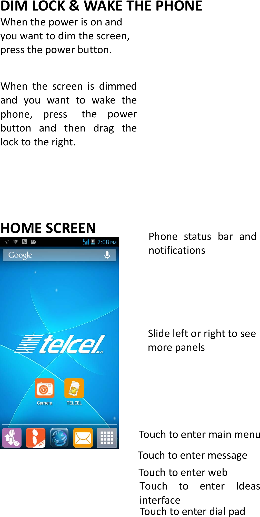 DIMLOCK&amp;WAKETHEPHONEWhenthepowerisonandyouwanttodimthescreen,pressthepowerbutton.Whenthescreenisdimmedandyouwanttowakethephone,pressthepowerbuttonandthendragthelocktotheright.HOMESCREENPhonestatusbarandnotificationsSlideleftorrighttoseemorepanelsTouchtoentermainmenuTouchtoentermessageTouchtoenterwebTouchtoenterIdeasinterfaceTouchtoenterdialpad
