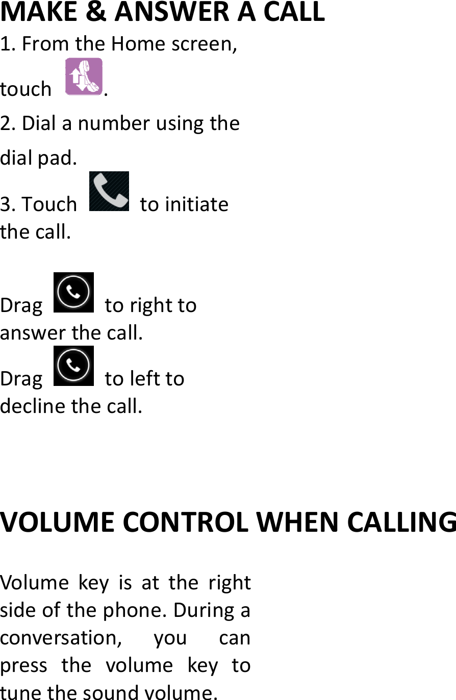 MAKE&amp;ANSWERACALL1.FromtheHomescreen,touch.2.Dialanumberusingthedialpad.3.Touchtoinitiatethecall.Dragtorighttoanswerthecall.Dragtolefttodeclinethecall.VOLUMECONTROLWHENCALLINGVolumekeyisattherightsideofthephone.Duringaconversation,youcanpressthevolumekeytotunethesoundvolume.