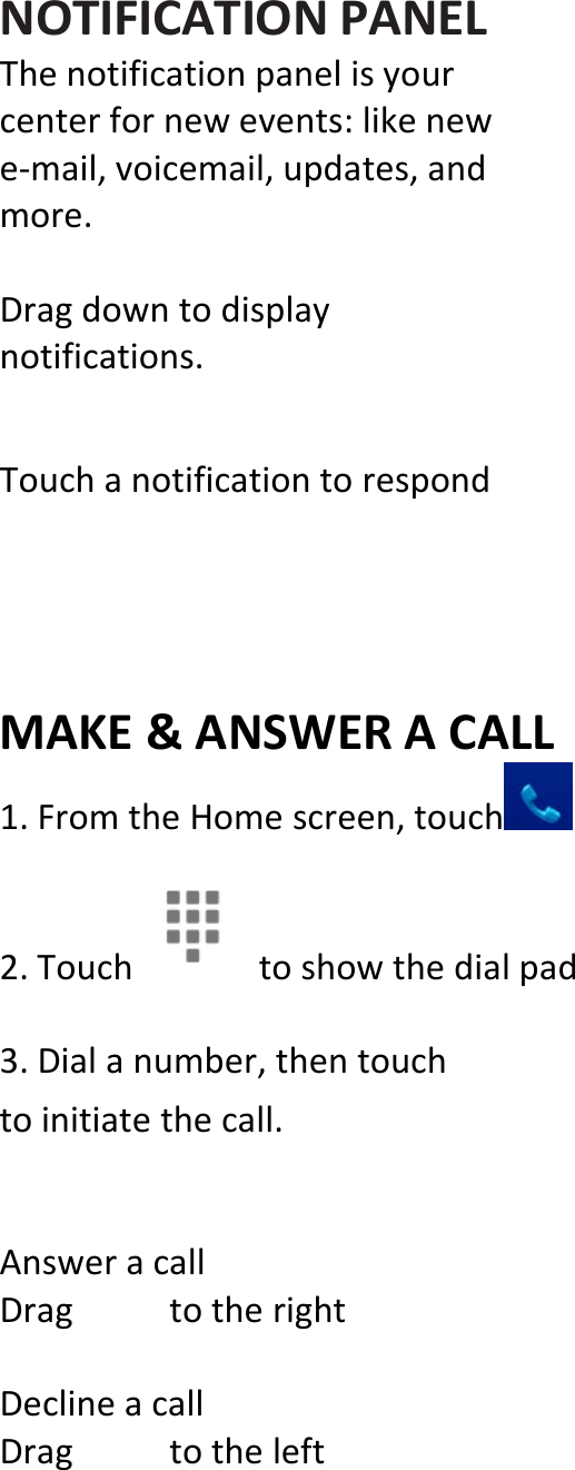  NOTIFICATIONPANELThenotificationpanelisyourcenterfornewevents:likenewe‐mail,voicemail,updates,andmore.Dragdowntodisplaynotifications.TouchanotificationtorespondMAKE&amp;ANSWERACALL1.FromtheHomescreen,touch 2.Touchtoshowthedialpad 3.Dialanumber,thentouchtoinitiatethecall.AnsweracallDragtotherightDeclineacallDragtotheleft