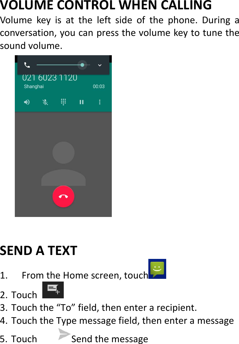  VOLUMECONTROLWHENCALLINGVolumekeyisattheleftsideofthephone.Duringaconversation,youcanpressthevolumekeytotunethesoundvolume.SENDATEXT1. FromtheHomescreen,touch 2. Touch3. Touchthe“To”field,thenenterarecipient.4. TouchtheTypemessagefield,thenenteramessage5. Touch Sendthemessage