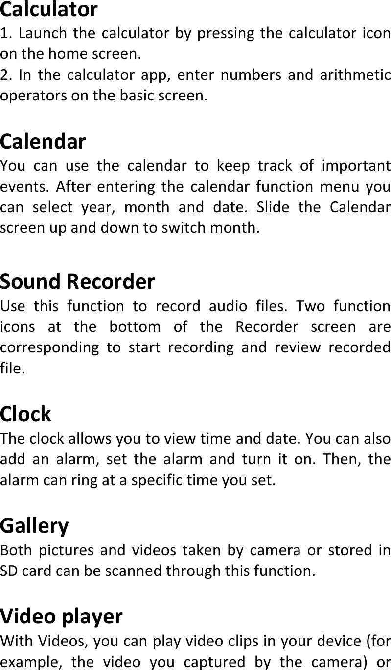  Calculator1.Launchthecalculatorbypressingthecalculatoricononthehomescreen.2.Inthecalculatorapp,enternumbersandarithmeticoperatorsonthebasicscreen.CalendarYoucanusethecalendartokeeptrackofimportantevents.Afterenteringthecalendarfunctionmenuyoucanselectyear,monthanddate.SlidetheCalendarscreenupanddowntoswitchmonth.SoundRecorderUsethisfunctiontorecordaudiofiles.TwofunctioniconsatthebottomoftheRecorderscreenarecorrespondingtostartrecordingandreviewrecordedfile.ClockTheclockallowsyoutoviewtimeanddate.Youcanalsoaddanalarm,setthealarmandturniton.Then,thealarmcanringataspecifictimeyouset.GalleryBothpicturesandvideostakenbycameraorstoredinSDcardcanbescannedthroughthisfunction.VideoplayerWithVideos,youcanplayvideoclipsinyourdevice(forexample,thevideoyoucapturedbythecamera)or