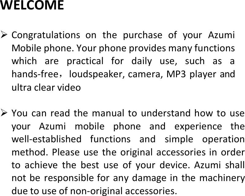  WELCOME CongratulationsonthepurchaseofyourAzumiMobilephone.Yourphoneprovidesmanyfunctionswhicharepracticalfordailyuse,suchasahands‐free，loudspeaker,camera,MP3playerandultraclearvideo YoucanreadthemanualtounderstandhowtouseyourAzumimobilephoneandexperiencethewell‐establishedfunctionsandsimpleoperationmethod.Pleaseusetheoriginalaccessoriesinordertoachievethebestuseofyourdevice.Azumishallnotberesponsibleforanydamageinthemachineryduetouseofnon‐originalaccessories.