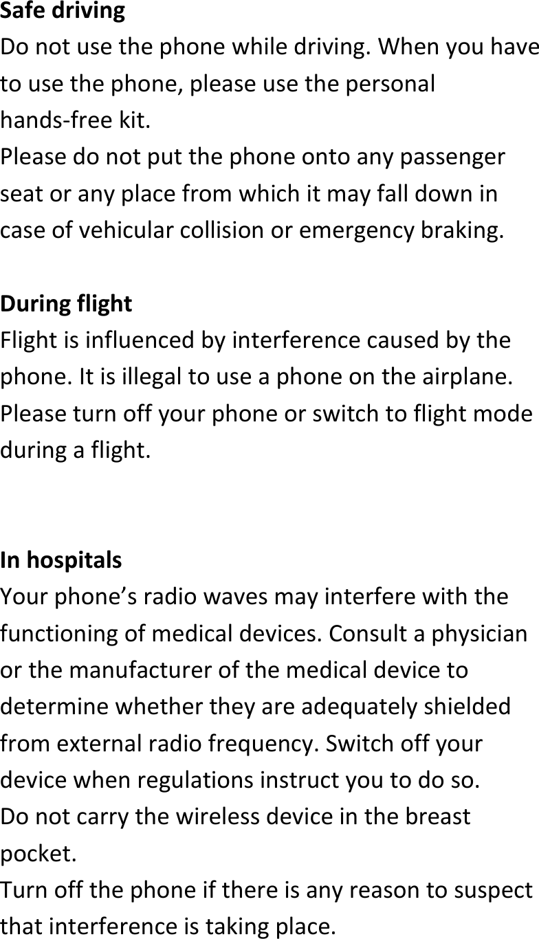  SafedrivingDonotusethephonewhiledriving.Whenyouhavetousethephone,pleaseusethepersonalhands‐freekit.Pleasedonotputthephoneontoanypassengerseatoranyplacefromwhichitmayfalldownincaseofvehicularcollisionoremergencybraking.DuringflightFlightisinfluencedbyinterferencecausedbythephone.Itisillegaltouseaphoneontheairplane.Pleaseturnoffyourphoneorswitchtoflightmodeduringaflight.InhospitalsYourphone’sradiowavesmayinterferewiththefunctioningofmedicaldevices.Consultaphysicianorthemanufacturerofthemedicaldevicetodeterminewhethertheyareadequatelyshieldedfromexternalradiofrequency.Switchoffyourdevicewhenregulationsinstructyoutodoso.Donotcarrythewirelessdeviceinthebreastpocket.Turnoffthephoneifthereisanyreasontosuspectthatinterferenceistakingplace.