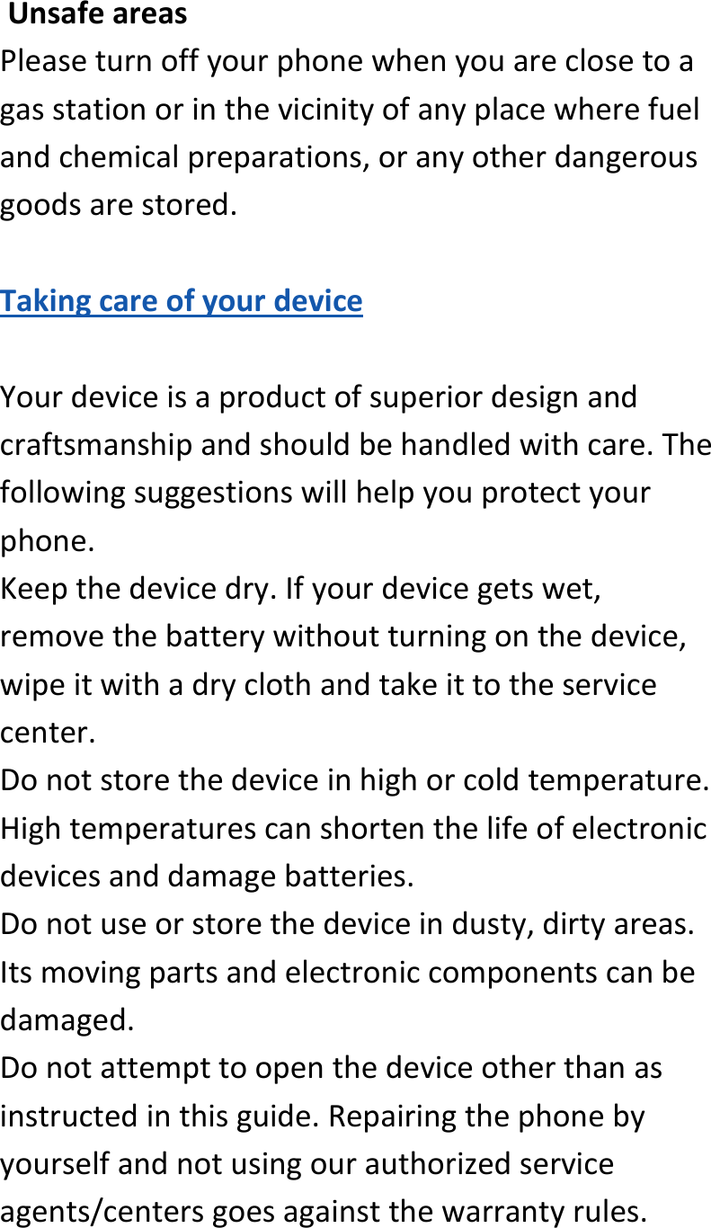  UnsafeareasPleaseturnoffyourphonewhenyouareclosetoagasstationorinthevicinityofanyplacewherefuelandchemicalpreparations,oranyotherdangerousgoodsarestored.TakingcareofyourdeviceYourdeviceisaproductofsuperiordesignandcraftsmanshipandshouldbehandledwithcare.Thefollowingsuggestionswillhelpyouprotectyourphone.Keepthedevicedry.Ifyourdevicegetswet,removethebatterywithoutturningonthedevice,wipeitwithadryclothandtakeittotheservicecenter.Donotstorethedeviceinhighorcoldtemperature.Hightemperaturescanshortenthelifeofelectronicdevicesanddamagebatteries.Donotuseorstorethedeviceindusty,dirtyareas.Itsmovingpartsandelectroniccomponentscanbedamaged.Donotattempttoopenthedeviceotherthanasinstructedinthisguide.Repairingthephonebyyourselfandnotusingourauthorizedserviceagents/centersgoesagainstthewarrantyrules.