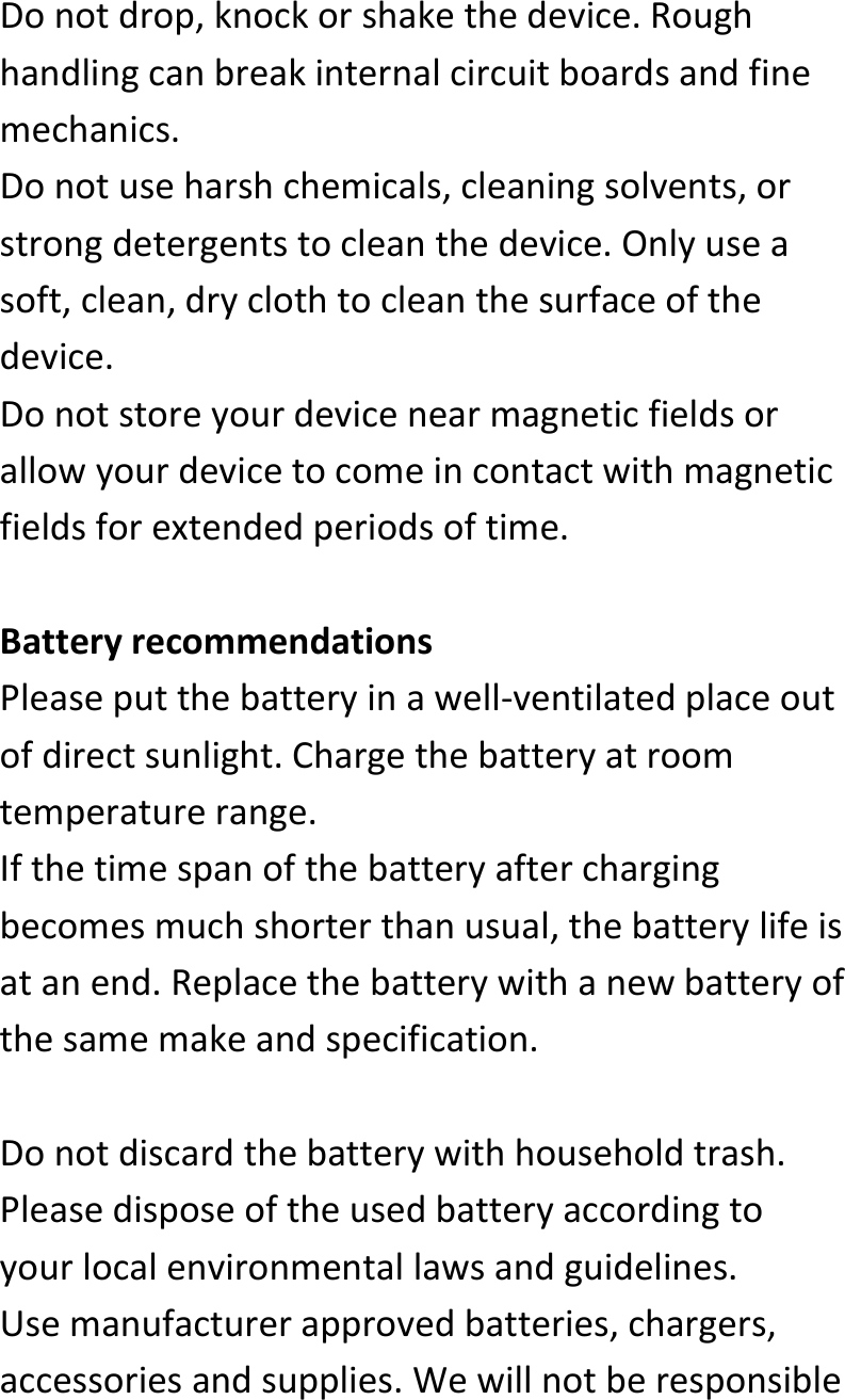  Donotdrop,knockorshakethedevice.Roughhandlingcanbreakinternalcircuitboardsandfinemechanics.Donotuseharshchemicals,cleaningsolvents,orstrongdetergentstocleanthedevice.Onlyuseasoft,clean,dryclothtocleanthesurfaceofthedevice.Donotstoreyourdevicenearmagneticfieldsorallowyourdevicetocomeincontactwithmagneticfieldsforextendedperiodsoftime.BatteryrecommendationsPleaseputthebatteryinawell‐ventilatedplaceoutofdirectsunlight.Chargethebatteryatroomtemperaturerange.Ifthetimespanofthebatteryafterchargingbecomesmuchshorterthanusual,thebatterylifeisatanend.Replacethebatterywithanewbatteryofthesamemakeandspecification.Donotdiscardthebatterywithhouseholdtrash.Pleasedisposeoftheusedbatteryaccordingtoyourlocalenvironmentallawsandguidelines.Usemanufacturerapprovedbatteries,chargers,accessoriesandsupplies.Wewillnotberesponsible