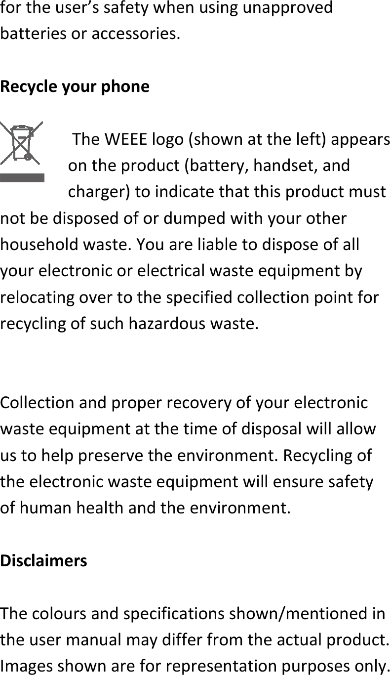  fortheuser’ssafetywhenusingunapprovedbatteriesoraccessories.RecycleyourphoneTheWEEElogo(shownattheleft)appearsontheproduct(battery,handset,andcharger)toindicatethatthisproductmustnotbedisposedofordumpedwithyourotherhouseholdwaste.Youareliabletodisposeofallyourelectronicorelectricalwasteequipmentbyrelocatingovertothespecifiedcollectionpointforrecyclingofsuchhazardouswaste.Collectionandproperrecoveryofyourelectronicwasteequipmentatthetimeofdisposalwillallowustohelppreservetheenvironment.Recyclingoftheelectronicwasteequipmentwillensuresafetyofhumanhealthandtheenvironment.DisclaimersThecoloursandspecificationsshown/mentionedintheusermanualmaydifferfromtheactualproduct.Imagesshownareforrepresentationpurposesonly.