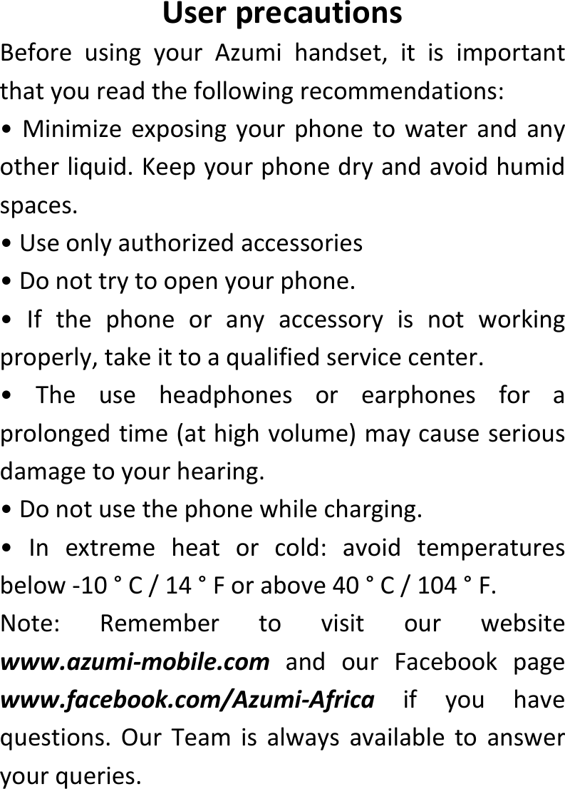  UserprecautionsBeforeusingyourAzumihandset,itisimportantthatyoureadthefollowingrecommendations:•Minimizeexposingyourphonetowaterandanyotherliquid.Keepyourphonedryandavoidhumidspaces.•Useonlyauthorizedaccessories•Donottrytoopenyourphone.•Ifthephoneoranyaccessoryisnotworkingproperly,takeittoaqualifiedservicecenter.•Theuseheadphonesorearphonesforaprolongedtime(athighvolume)maycauseseriousdamagetoyourhearing.•Donotusethephonewhilecharging.•Inextremeheatorcold:avoidtemperaturesbelow‐10°C/14°Forabove40°C/104°F.Note:Remembertovisitourwebsitewww.azumi‐mobile.comandourFacebookpagewww.facebook.com/Azumi‐Africaifyouhavequestions.OurTeamisalwaysavailabletoansweryourqueries.