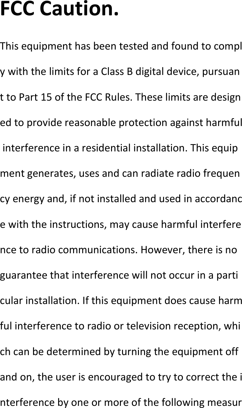  FCCCaution.ThisequipmenthasbeentestedandfoundtocomplywiththelimitsforaClassBdigitaldevice,pursuanttoPart15oftheFCCRules.Theselimitsaredesignedtoprovidereasonableprotectionagainstharmfulinterferenceinaresidentialinstallation.Thisequipmentgenerates,usesandcanradiateradiofrequencyenergyand,ifnotinstalledandusedinaccordancewiththeinstructions,maycauseharmfulinterferencetoradiocommunications.However,thereisnoguaranteethatinterferencewillnotoccurinaparticularinstallation.Ifthisequipmentdoescauseharmfulinterferencetoradioortelevisionreception,whichcanbedeterminedbyturningtheequipmentoffandon,theuserisencouragedtotrytocorrecttheinterferencebyoneormoreofthefollowingmeasur