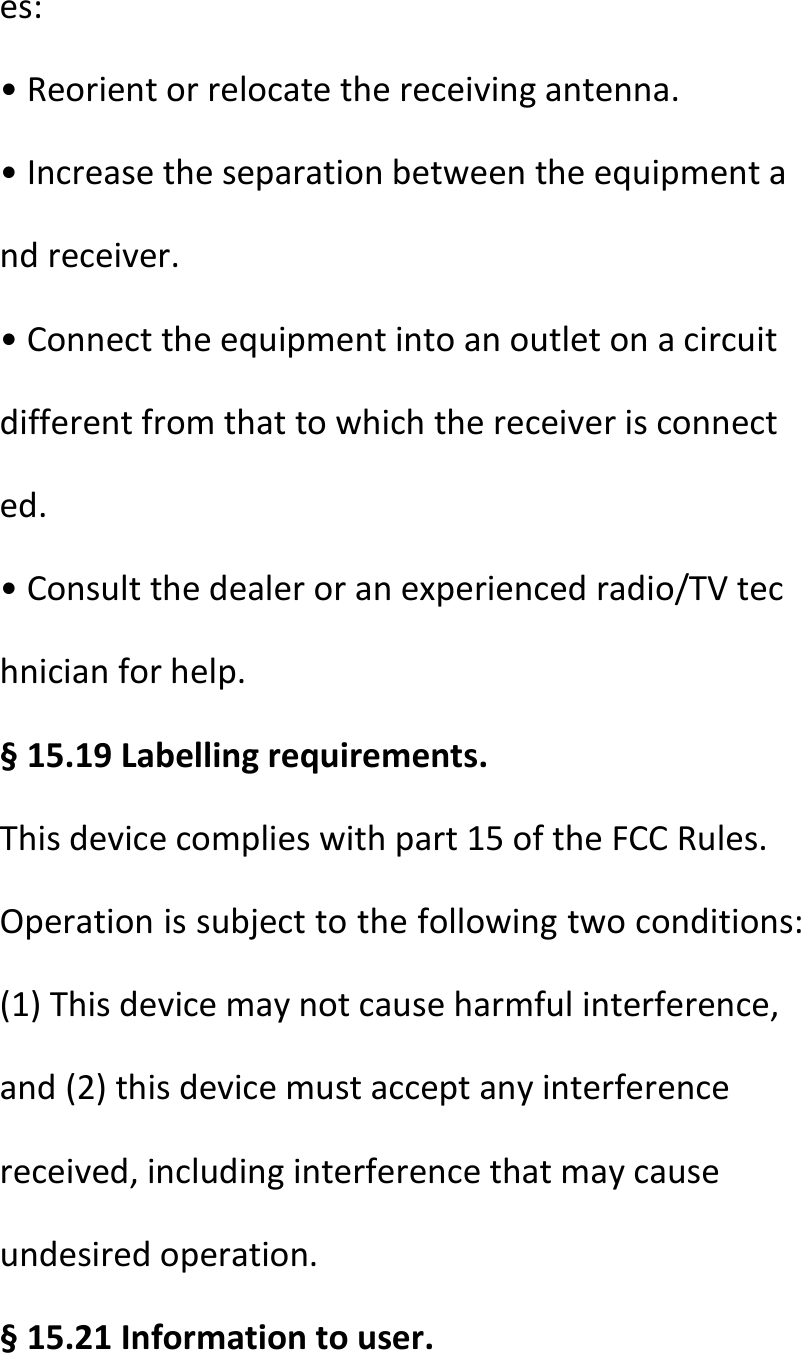  es:•Reorientorrelocatethereceivingantenna.•Increasetheseparationbetweentheequipmentandreceiver.•Connecttheequipmentintoanoutletonacircuitdifferentfromthattowhichthereceiverisconnected.•Consultthedealeroranexperiencedradio/TVtechnicianforhelp.§15.19Labellingrequirements.Thisdevicecomplieswithpart15oftheFCCRules.Operationissubjecttothefollowingtwoconditions:(1)Thisdevicemaynotcauseharmfulinterference,and(2)thisdevicemustacceptanyinterferencereceived,includinginterferencethatmaycauseundesiredoperation.§15.21Informationtouser.